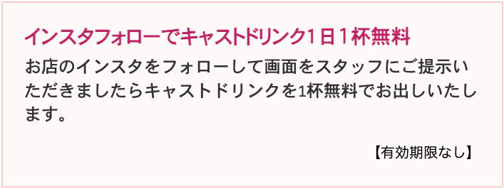 お店のインスタをフォローして画面をスタッフにご提示いただきましたらキャストドリンクを1杯無料でお出しいたします。※1回のご来店で1回利用可能 ※他の割引サービスとの併用は可能です。