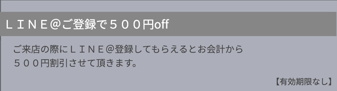 ご来店の際にLINE@登録してもらえるとお会計から 500円割引させて頂きます。 【有効期限なし】※初回ご来店時のみ有効です ※他の割引サービスとの併用はできません ※週末などの混雑時には本チケットのご利用をご遠慮いただく場合がございます